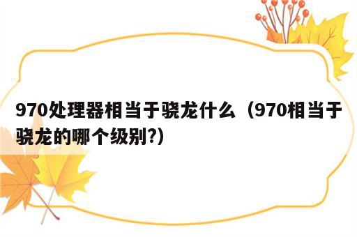 970处理器相当于骁龙什么（970相当于骁龙的哪个级别?）