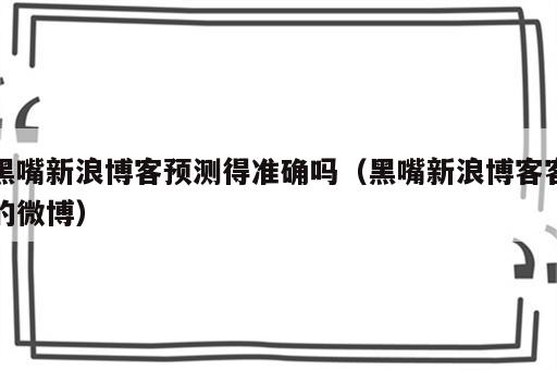 黑嘴新浪博客预测得准确吗（黑嘴新浪博客客的微博）
