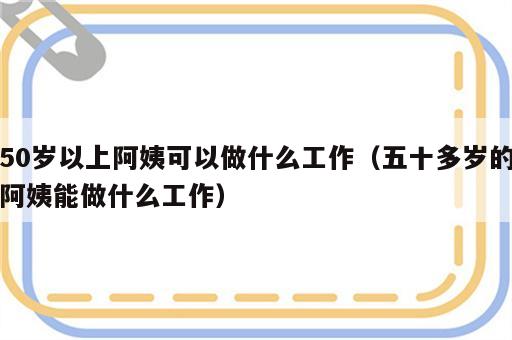 50岁以上阿姨可以做什么工作（五十多岁的阿姨能做什么工作）