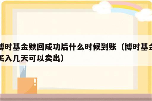 博时基金赎回成功后什么时候到账（博时基金买入几天可以卖出）