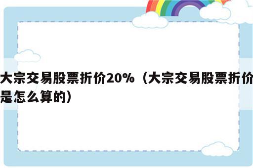 大宗交易股票折价20%（大宗交易股票折价是怎么算的）