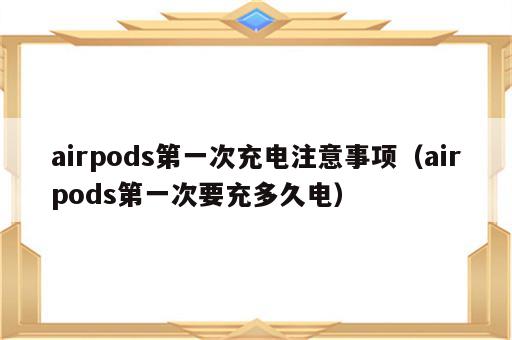 airpods第一次充电注意事项（airpods第一次要充多久电）