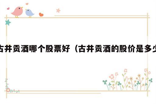 古井贡酒哪个股票好（古井贡酒的股价是多少）
