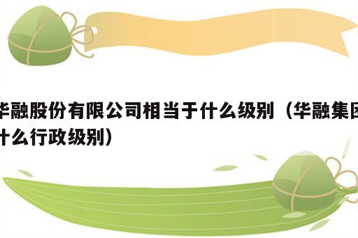 华融股份有限公司相当于什么级别（华融集团什么行政级别）