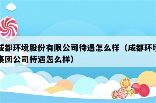 成都环境股份有限公司待遇怎么样（成都环境集团公司待遇怎么样）