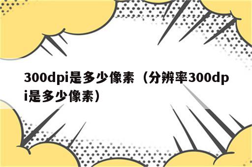 300dpi是多少像素（分辨率300dpi是多少像素）