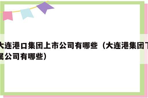 大连港口集团上市公司有哪些（大连港集团下属公司有哪些）