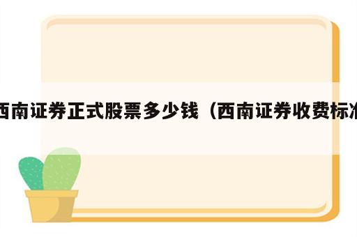 西南证券正式股票多少钱（西南证券收费标准）