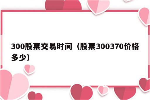 300股票交易时间（股票300370价格多少）