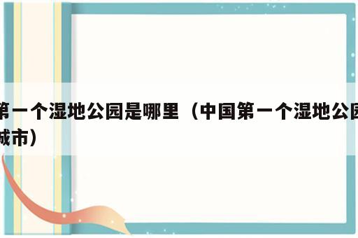 第一个湿地公园是哪里（中国第一个湿地公园城市）