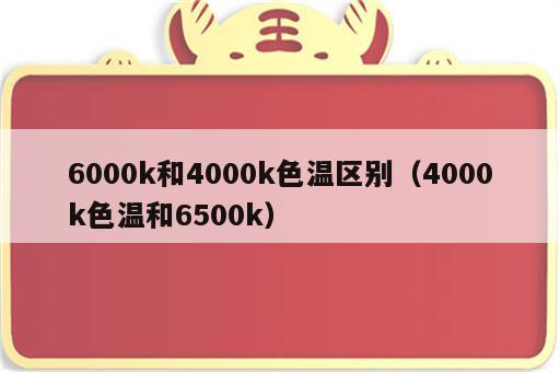 6000k和4000k色温区别（4000k色温和6500k）