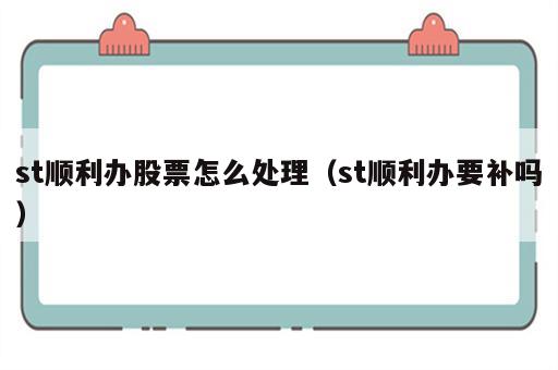 st顺利办股票怎么处理（st顺利办要补吗）