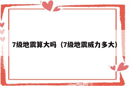 7级地震算大吗（7级地震威力多大）