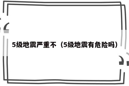 5级地震严重不（5级地震有危险吗）