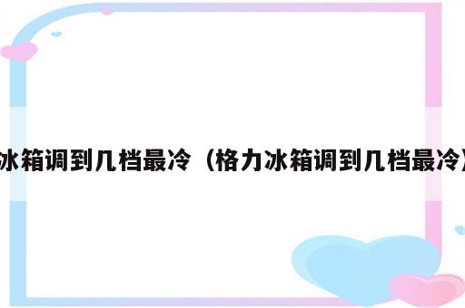冰箱调到几档最冷（格力冰箱调到几档最冷）
