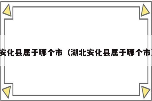 安化县属于哪个市（湖北安化县属于哪个市）