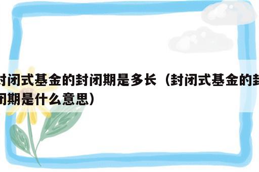 封闭式基金的封闭期是多长（封闭式基金的封闭期是什么意思）