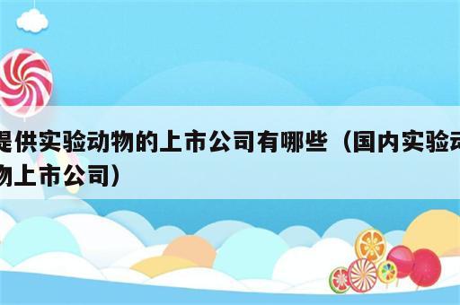 提供实验动物的上市公司有哪些（国内实验动物上市公司）