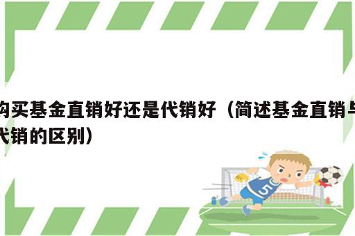 购买基金直销好还是代销好（简述基金直销与代销的区别）