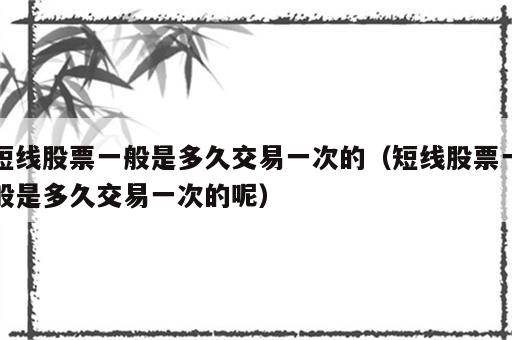 短线股票一般是多久交易一次的（短线股票一般是多久交易一次的呢）