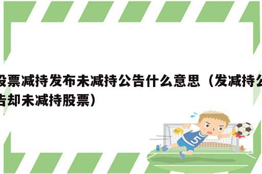 股票减持发布未减持公告什么意思（发减持公告却未减持股票）