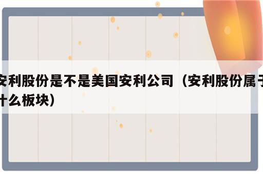 安利股份是不是美国安利公司（安利股份属于什么板块）