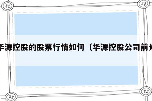 华源控股的股票行情如何（华源控股公司前景）