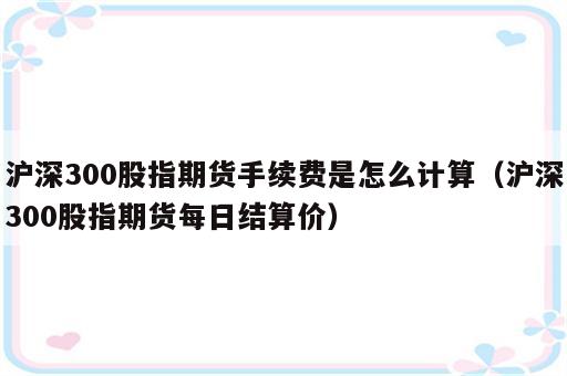 沪深300股指期货手续费是怎么计算（沪深300股指期货每日结算价）