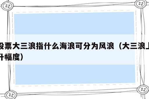 股票大三浪指什么海浪可分为风浪（大三浪上升幅度）