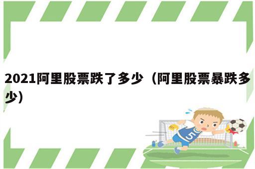 2021阿里股票跌了多少（阿里股票暴跌多少）