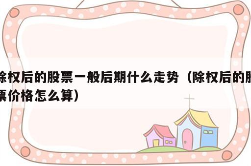 除权后的股票一般后期什么走势（除权后的股票价格怎么算）