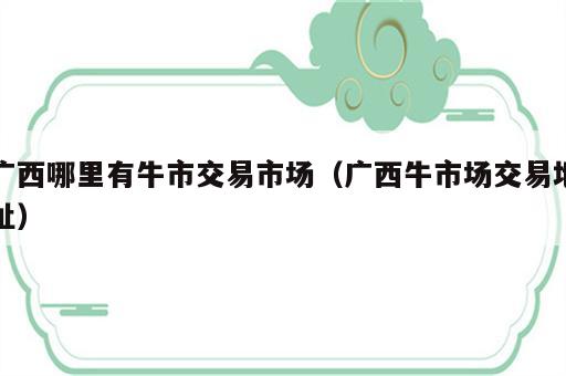 广西哪里有牛市交易市场（广西牛市场交易地址）