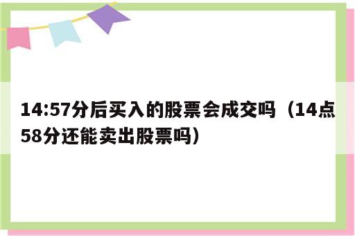 14:57分后买入的股票会成交吗（14点58分还能卖出股票吗）