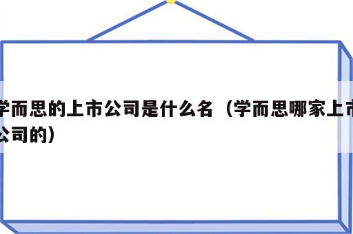 学而思的上市公司是什么名（学而思哪家上市公司的）