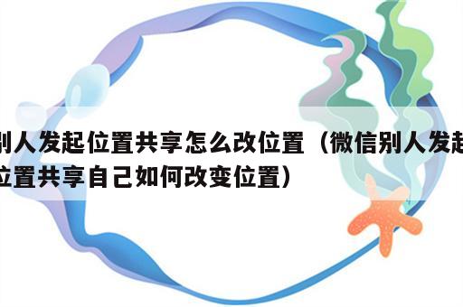 别人发起位置共享怎么改位置（微信别人发起位置共享自己如何改变位置）