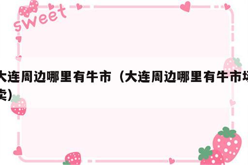 大连周边哪里有牛市（大连周边哪里有牛市场卖）