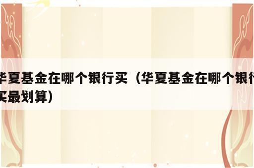 华夏基金在哪个银行买（华夏基金在哪个银行买最划算）