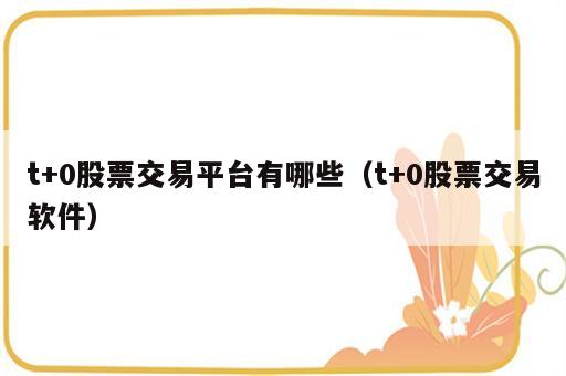 t+0股票交易平台有哪些（t+0股票交易软件）