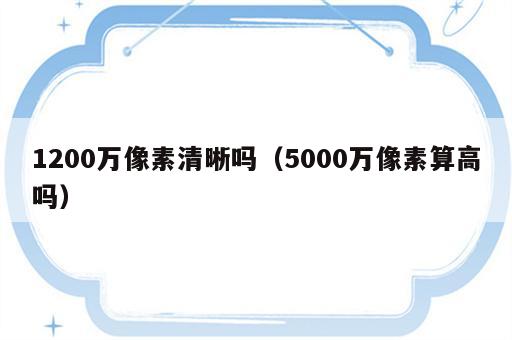 1200万像素清晰吗（5000万像素算高吗）