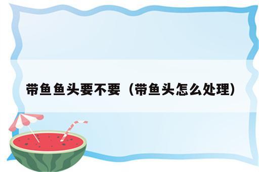 带鱼鱼头要不要（带鱼头怎么处理）