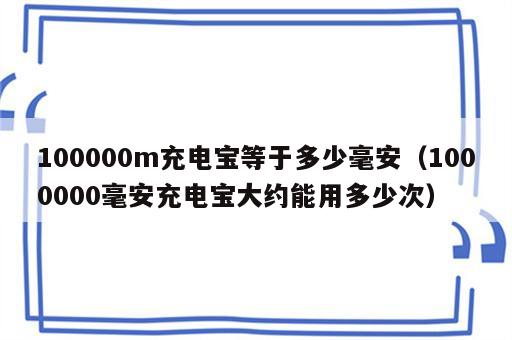 100000m充电宝等于多少毫安（1000000毫安充电宝大约能用多少次）