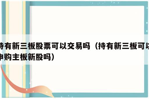 持有新三板股票可以交易吗（持有新三板可以申购主板新股吗）