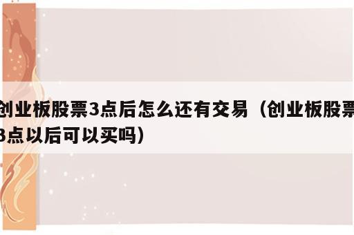 创业板股票3点后怎么还有交易（创业板股票3点以后可以买吗）