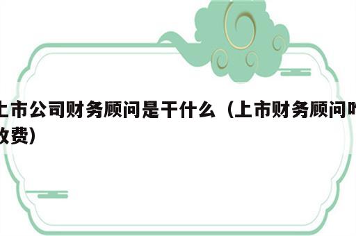 上市公司财务顾问是干什么（上市财务顾问咋收费）
