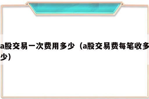 a股交易一次费用多少（a股交易费每笔收多少）