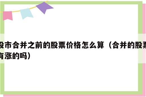 股市合并之前的股票价格怎么算（合并的股票有涨的吗）