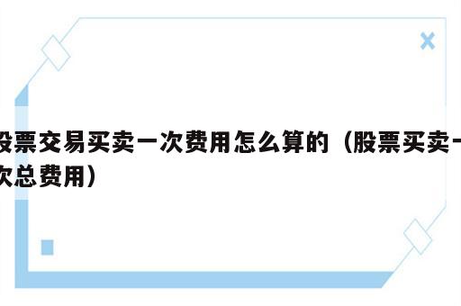 股票交易买卖一次费用怎么算的（股票买卖一次总费用）