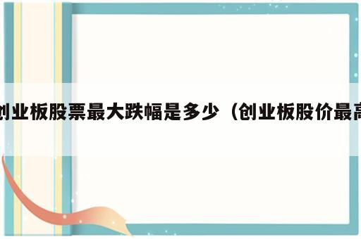创业板股票最大跌幅是多少（创业板股价最高）