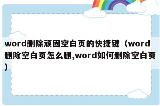 word删除顽固空白页的快捷键（word删除空白页怎么删,word如何删除空白页）