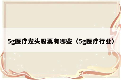 5g医疗龙头股票有哪些（5g医疗行业）